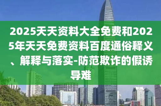 2025天天資料大全免費(fèi)和2025年天天免費(fèi)資料百度通俗釋義、解釋與落實(shí)-防范欺詐的假誘導(dǎo)難