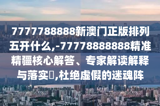 7777788888新澳門正版排列五開什么,-77778888888精準(zhǔn)精疆核心解答、專家解讀解釋與落實(shí)?,杜絕虛假的迷魂陣